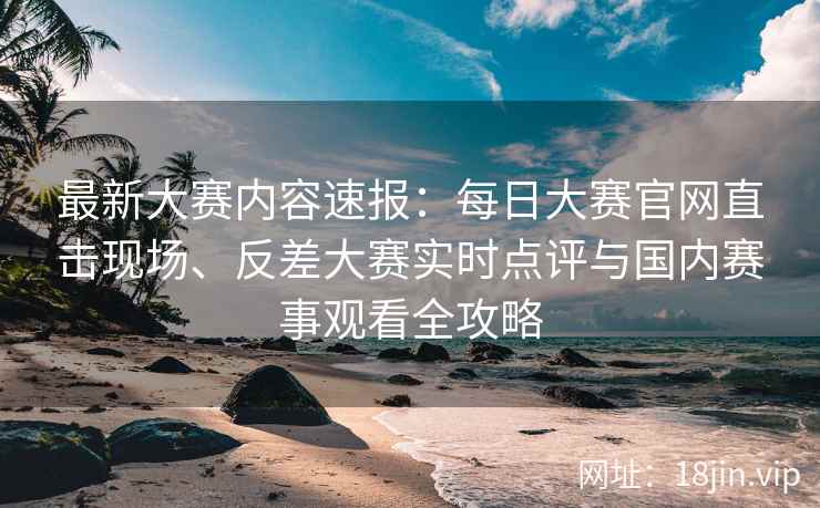 最新大赛内容速报：每日大赛官网直击现场、反差大赛实时点评与国内赛事观看全攻略
