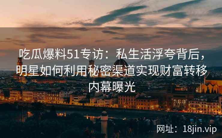 吃瓜爆料51专访：私生活浮夸背后，明星如何利用秘密渠道实现财富转移内幕曝光