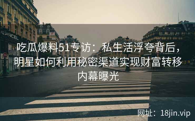 吃瓜爆料51专访：私生活浮夸背后，明星如何利用秘密渠道实现财富转移内幕曝光