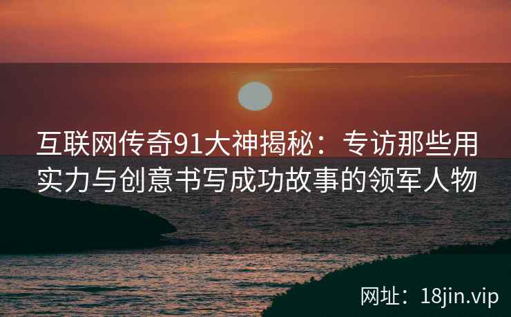 互联网传奇91大神揭秘：专访那些用实力与创意书写成功故事的领军人物