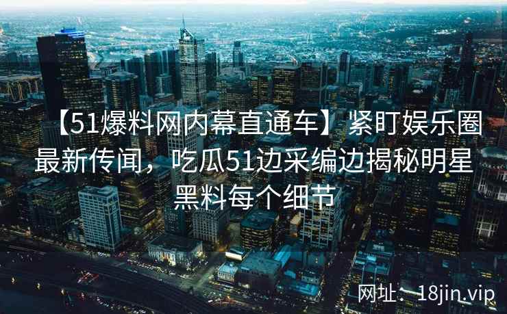 【51爆料网内幕直通车】紧盯娱乐圈最新传闻，吃瓜51边采编边揭秘明星黑料每个细节