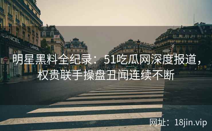 明星黑料全纪录：51吃瓜网深度报道，权贵联手操盘丑闻连续不断