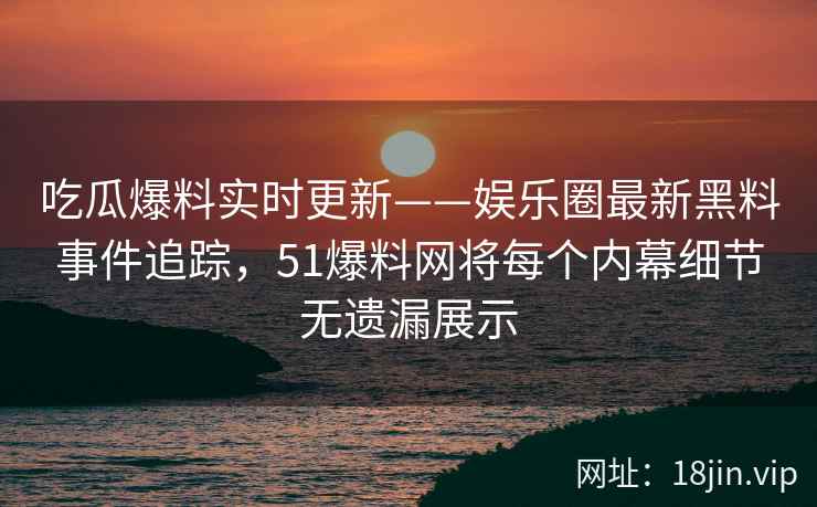吃瓜爆料实时更新——娱乐圈最新黑料事件追踪，51爆料网将每个内幕细节无遗漏展示