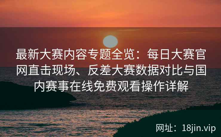 最新大赛内容专题全览：每日大赛官网直击现场、反差大赛数据对比与国内赛事在线免费观看操作详解