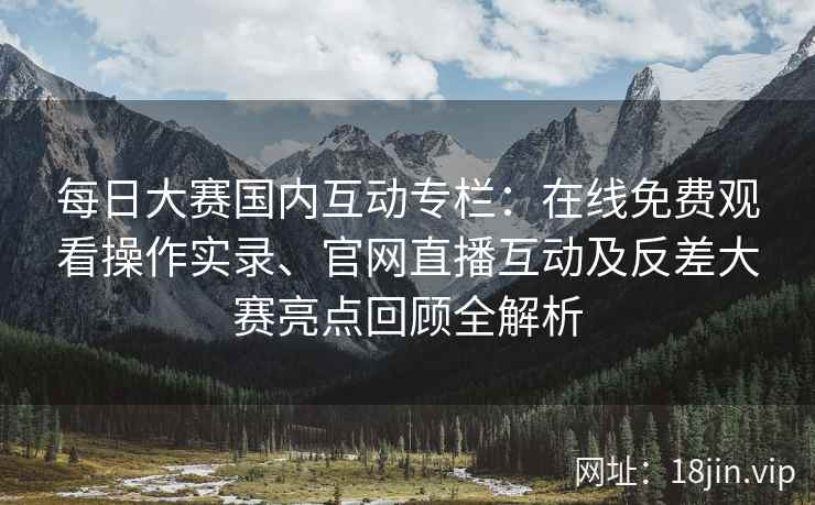 每日大赛国内互动专栏：在线免费观看操作实录、官网直播互动及反差大赛亮点回顾全解析