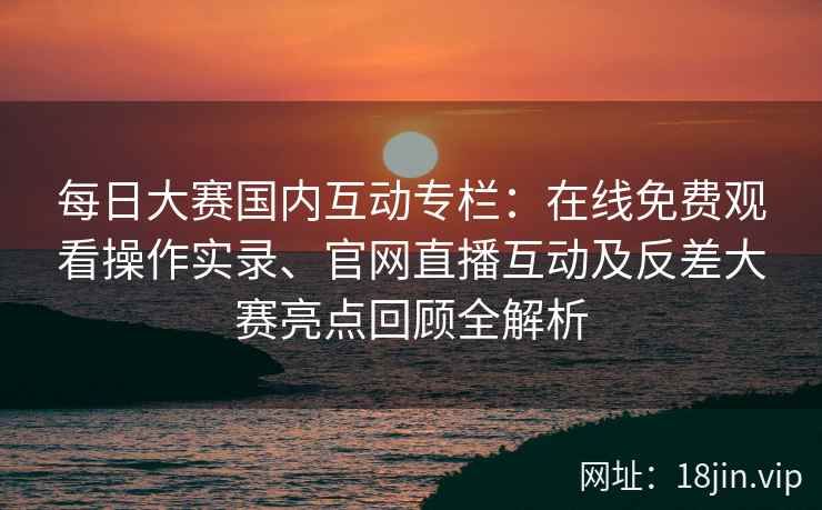 每日大赛国内互动专栏：在线免费观看操作实录、官网直播互动及反差大赛亮点回顾全解析