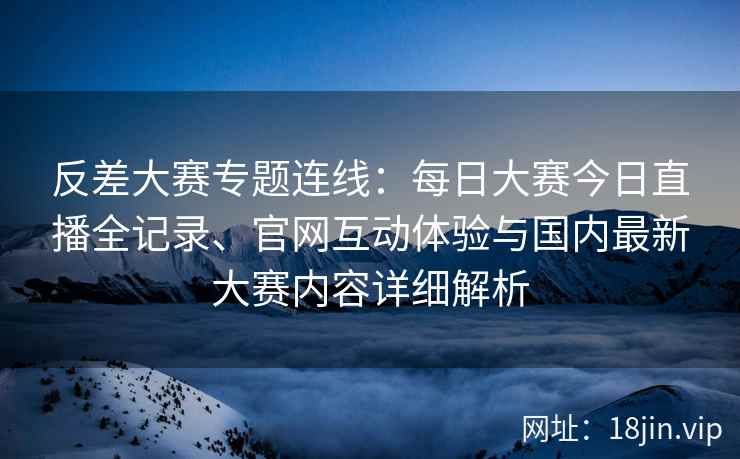 反差大赛专题连线：每日大赛今日直播全记录、官网互动体验与国内最新大赛内容详细解析