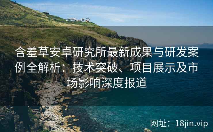含羞草安卓研究所最新成果与研发案例全解析：技术突破、项目展示及市场影响深度报道