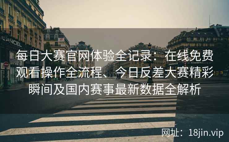 每日大赛官网体验全记录：在线免费观看操作全流程、今日反差大赛精彩瞬间及国内赛事最新数据全解析