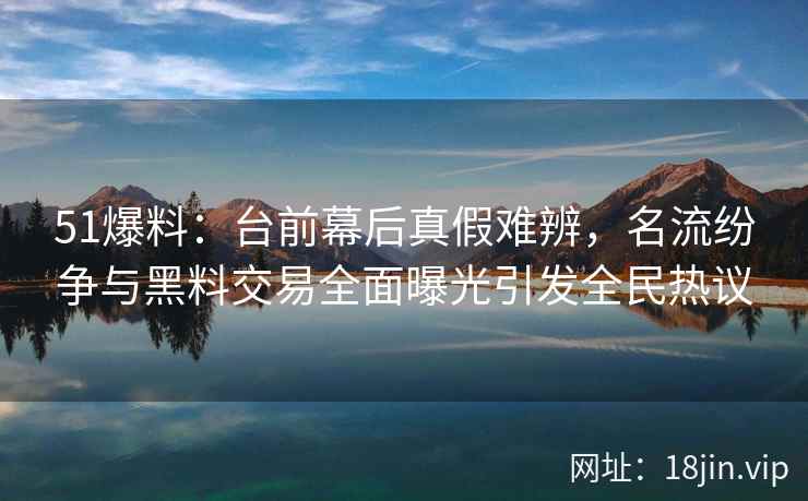 51爆料：台前幕后真假难辨，名流纷争与黑料交易全面曝光引发全民热议