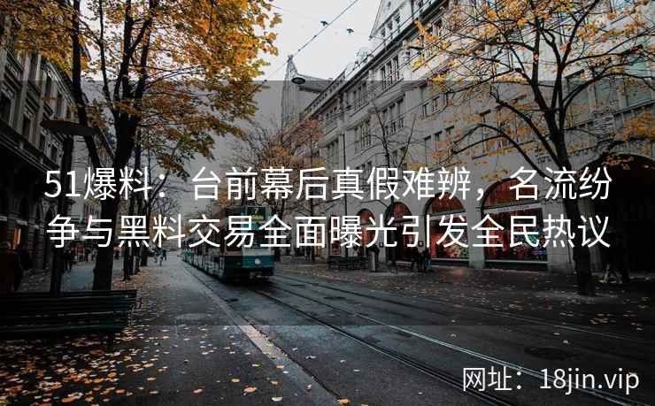 51爆料：台前幕后真假难辨，名流纷争与黑料交易全面曝光引发全民热议