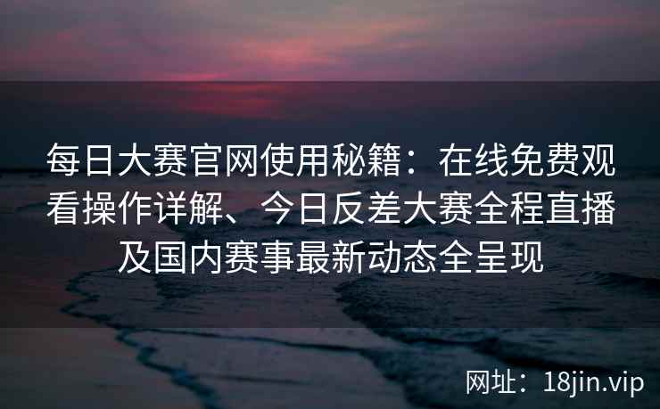 每日大赛官网使用秘籍：在线免费观看操作详解、今日反差大赛全程直播及国内赛事最新动态全呈现