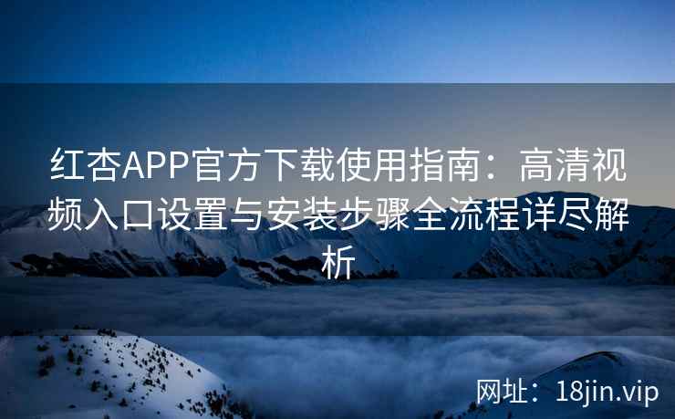 红杏APP官方下载使用指南：高清视频入口设置与安装步骤全流程详尽解析