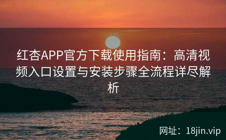 红杏APP官方下载使用指南：高清视频入口设置与安装步骤全流程详尽解析