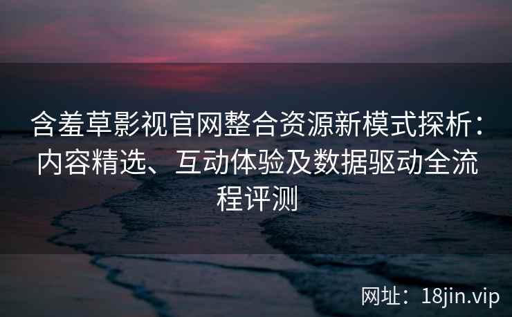 含羞草影视官网整合资源新模式探析：内容精选、互动体验及数据驱动全流程评测