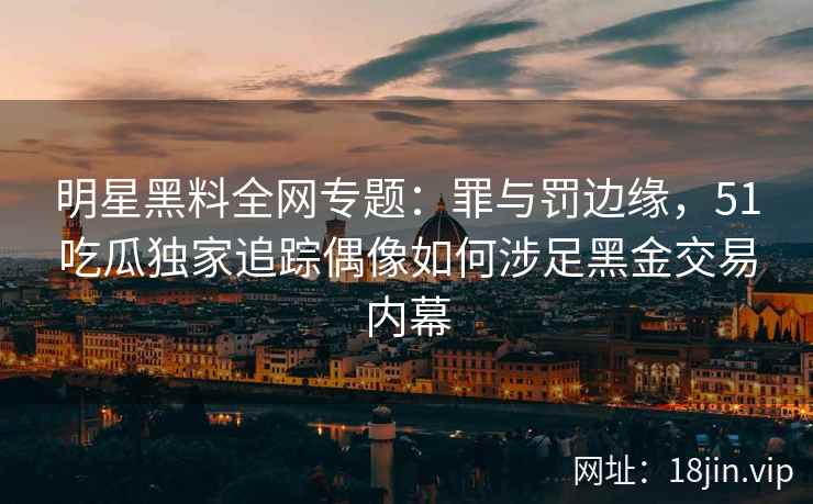 明星黑料全网专题：罪与罚边缘，51吃瓜独家追踪偶像如何涉足黑金交易内幕