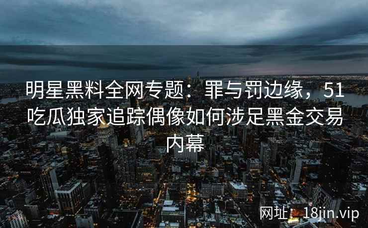 明星黑料全网专题：罪与罚边缘，51吃瓜独家追踪偶像如何涉足黑金交易内幕