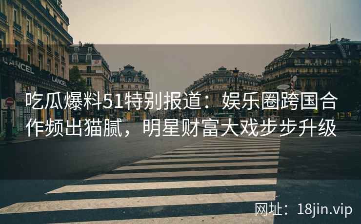 吃瓜爆料51特别报道：娱乐圈跨国合作频出猫腻，明星财富大戏步步升级