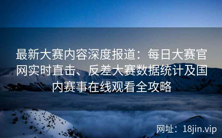 最新大赛内容深度报道：每日大赛官网实时直击、反差大赛数据统计及国内赛事在线观看全攻略