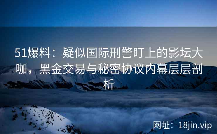 51爆料：疑似国际刑警盯上的影坛大咖，黑金交易与秘密协议内幕层层剖析