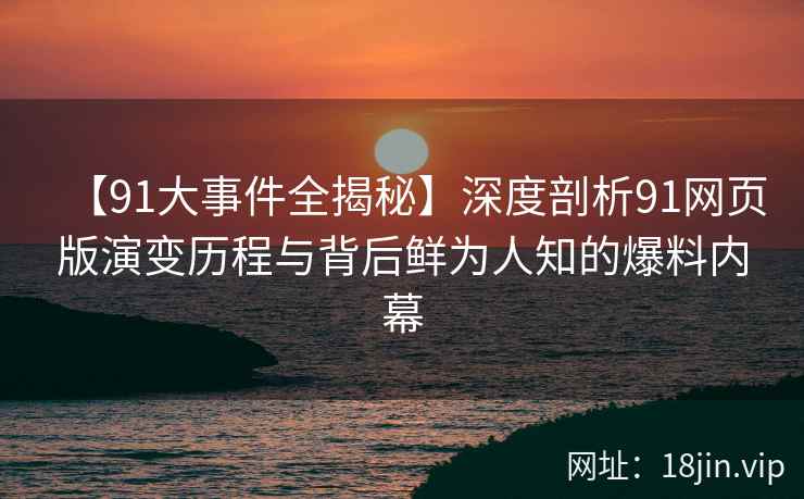 【91大事件全揭秘】深度剖析91网页版演变历程与背后鲜为人知的爆料内幕